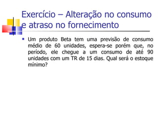 Exercício – Alteração no consumo
e atraso no fornecimento
   Um produto Beta tem uma previsão de consumo
    médio de 60 unidades, espera-se porém que, no
    período, ele chegue a um consumo de até 90
    unidades com um TR de 15 dias. Qual será o estoque
    mínimo?
 