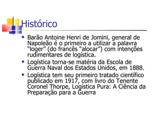 Histórico
   Barão Antoine Henri de Jomini, general de
    Napoleão é o primeiro a utilizar a palavra
    “loger” (do francês “alocar”) com intenções
    rudimentares de logística.
   Logística torna-se matéria da Escola de
    Guerra Naval dos Estados Unidos, em 1888.
   Logística tem seu primeiro tratado científico
    publicado em 1917, com livro do Tenente
    Coronel Thorpe, Logística Pura: A Ciência da
    Preparação para a Guerra
 
