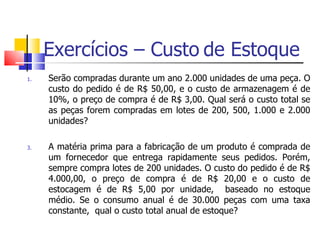 Exercícios – Custo de Estoque
1.   Serão compradas durante um ano 2.000 unidades de uma peça. O
     custo do pedido é de R$ 50,00, e o custo de armazenagem é de
     10%, o preço de compra é de R$ 3,00. Qual será o custo total se
     as peças forem compradas em lotes de 200, 500, 1.000 e 2.000
     unidades?

3.   A matéria prima para a fabricação de um produto é comprada de
     um fornecedor que entrega rapidamente seus pedidos. Porém,
     sempre compra lotes de 200 unidades. O custo do pedido é de R$
     4.000,00, o preço de compra é de R$ 20,00 e o custo de
     estocagem é de R$ 5,00 por unidade, baseado no estoque
     médio. Se o consumo anual é de 30.000 peças com uma taxa
     constante, qual o custo total anual de estoque?
 