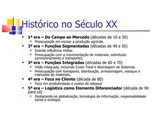 Histórico no Século XX
   1ª era – Do Campo ao Mercado (décadas de 10 a 30)
        Preocupação em escoar a produção agrícola.
   2ª era – Funções Segmentadas (décadas de 40 e 50)
        Grande influência militar.
        Preocupação com a movimentação de materiais, sobretudo
         (armazenamento e transporte).
   3ª era – Funções Integradas (décadas de 60 e 70)
        Visão integrada, incluindo Custo Total e Abordagem de Sistemas.
        Preocupação com transporte, distribuição, armazenagem, estoque e
         manuseio de materiais.
   4ª era – Foco no Cliente (década de 80)
        Foco em produtividade e custos de estoque
   5ª era – Logística como Elemento Diferenciador (década de 90
    para cá)
        Destacando-se globalização, tecnologia da informação, responsabilidade
         social e ecologia.
 