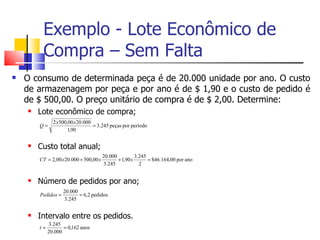 Exemplo - Lote Econômico de
         Compra – Sem Falta
   O consumo de determinada peça é de 20.000 unidade por ano. O custo
    de armazenagem por peça e por ano é de $ 1,90 e o custo de pedido é
    de $ 500,00. O preço unitário de compra é de $ 2,00. Determine:
       Lote econômico de compra;
               2 x500,00 x 20.000
        Q=                        = 3.245 peças por período
                      1,90

       Custo total anual;
                                        20.000          3.245
        CT = 2,00 x 20.000 + 500,00 x          + 1,90 x       = $46.164,00 por ano
                                        3.245             2


       Número de pedidos por ano;
                    20.000
        Pedidos =          = 6,2 pedidos
                    3.245


       Intervalo entre os pedidos.
             3.245
        t=          = 0,162 anos
             20.000
 