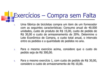 Exercícios – Compra sem Falta
1.   Uma fábrica de bicicletas compra um item de um fornecedor
     com as seguintes características: Consumo anual de 40.000
     unidades, custo de produto de R$ 15,00, custo de pedido de
     R$ 30,00 e custo de armazenamento de 20%. Determine o
     Lote Econômico de Compra, o custo total anual, o intervalo
     entre os pedidos e a quantidade de pedidos no ano.

3.   Para o mesmo exercício acima, considere que o custo do
     pedido seja de R$ 300,00.

5.   Para o mesmo exercício 1, com custo de pedido de R$ 30,00,
     considere o custo de armazenamento de R$ 10,00.
 