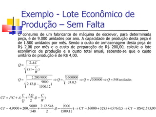 Exemplo - Lote Econômico de
             Produção – Sem Falta
          O consumo de um fabricante de máquina de escrever, para determinada
           peça, é de 9.000 unidades por ano. A capacidade de produção desta peça é
           de 1.500 unidades por mês. Sendo o custo de armazenagem desta peça de
           R$ 2,00 por mês e o custo de preparação de R$ 200,00, calcule o lote
           econômico de produção e o custo total anual, sabendo-se que o custo
           unitário de produção é de R$ 4,00.
                   2. A.C
           Q=
                        C
                I .(1 − )
                        W
                   2.200.9000           3600000
           Q=                       ⇒Q=         ⇒ Q = 300000 ⇒ Q = 548 unidades
                           9000          24.0,5
                2.12.(1 −         )
                          1500.12

             C I .Q        C
CT = P.C + A.   +     .(1 − )
             Q     2       W
                   9000 2.12.548        9000
CT = 4.9000 + 200.       +       .(1 −         ) ⇒ CT = 36000 + 3285 + 6576.0,5 ⇒ CT = R$42.573,00
                    548       2        1500.12
 