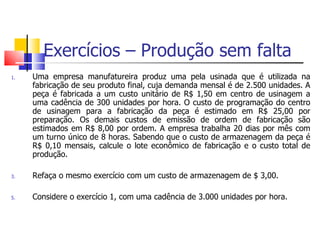 Exercícios – Produção sem falta
1.   Uma empresa manufatureira produz uma pela usinada que é utilizada na
     fabricação de seu produto final, cuja demanda mensal é de 2.500 unidades. A
     peça é fabricada a um custo unitário de R$ 1,50 em centro de usinagem a
     uma cadência de 300 unidades por hora. O custo de programação do centro
     de usinagem para a fabricação da peça é estimado em R$ 25,00 por
     preparação. Os demais custos de emissão de ordem de fabricação são
     estimados em R$ 8,00 por ordem. A empresa trabalha 20 dias por mês com
     um turno único de 8 horas. Sabendo que o custo de armazenagem da peça é
     R$ 0,10 mensais, calcule o lote econômico de fabricação e o custo total de
     produção.

3.   Refaça o mesmo exercício com um custo de armazenagem de $ 3,00.

5.   Considere o exercício 1, com uma cadência de 3.000 unidades por hora.
 