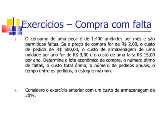 Exercícios – Compra com falta
1.   O consumo de uma peça é de 1.400 unidades por mês e são
     permitidas faltas. Se o preço de compra for de R$ 2,00, o custo
     de pedido de R$ 500,00, o custo de armazenagem de uma
     unidade por ano for de R$ 3,00 e o custo de uma falta R$ 15,00
     por ano. Determine o lote econômico de compra, o número ótimo
     de faltas, o custo total ótimo, o número de pedidos anuais, o
     tempo entre os pedidos, o estoque máximo.



4.   Considere o exercício anterior com um custo de armazenagem de
     20%.
 