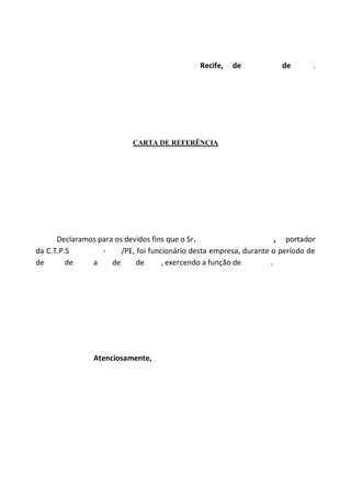 Recife, de de .
CARTA DE REFERÊNCIA
Declaramos para os devidos fins que o Sr. , portador
da C.T.P.S - /PE, foi funcionário desta empresa, durante o período de
de de a de de , exercendo a função de .
Atenciosamente,
 