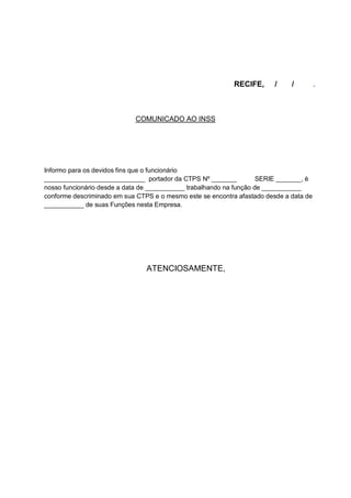 RECIFE, / / .
COMUNICADO AO INSS
Informo para os devidos fins que o funcionário
____________________________ portador da CTPS Nº _______ SERIE _______, è
nosso funcionário desde a data de ___________ trabalhando na função de ___________
conforme descriminado em sua CTPS e o mesmo este se encontra afastado desde a data de
___________ de suas Funções nesta Empresa.
ATENCIOSAMENTE,
 