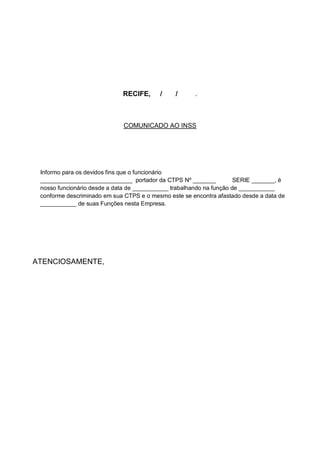RECIFE, / / .
COMUNICADO AO INSS
Informo para os devidos fins que o funcionário
____________________________ portador da CTPS Nº _______ SERIE _______, è
nosso funcionário desde a data de ___________ trabalhando na função de ___________
conforme descriminado em sua CTPS e o mesmo este se encontra afastado desde a data de
___________ de suas Funções nesta Empresa.
ATENCIOSAMENTE,
 