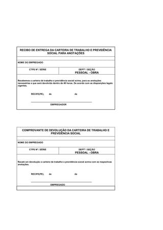 RECIBO DE ENTREGA DA CARTEIRA DE TRABALHO E PREVIDÊNCIA
SOCIAL PARA ANOTAÇÕES
NOME DO EMPREGADO
CTPS Nº / SÉRIE DEPTº / SEÇÃO
PESSOAL - OBRA
Recebemos a carteira de trabalho e previdência social acima, para as anotações
necessárias e que será devolvida dentro de 48 horas. De acordo com as disposições legais
vigentes.
RECIFE(PE), de de
__________________________________________________
EMPREGADOR
COMPROVANTE DE DEVOLUÇÃO DA CARTEIRA DE TRABALHO E
PREVIDÊNCIA SOCIAL
NOME DO EMPREGADO
CTPS Nº / SÉRIE DEPTº / SEÇÃO
PESSOAL - OBRA
Recebi em devolução a carteira de trabalho e previdência social acima com as respectivas
anotações.
RECIFE(PE), de de
__________________________________________________
EMPREGADO
 