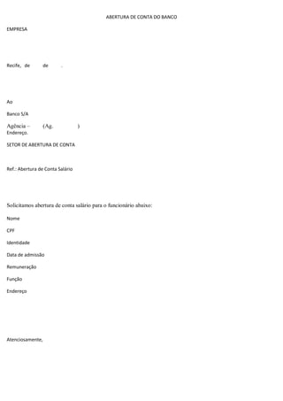 ABERTURA DE CONTA DO BANCO
EMPRESA
Recife, de de .
Ao
Banco S/A
Agência – (Ag. )
Endereço.
SETOR DE ABERTURA DE CONTA
Ref.: Abertura de Conta Salário
Solicitamos abertura de conta salário para o funcionário abaixo:
Nome
CPF
Identidade
Data de admissão
Remuneração
Função
Endereço
Atenciosamente,
 