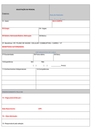 SOLICITAÇÃO DE PESSOAL
Empresa:
Data de Emissão:
_____ / ______ / ______
01- Setor: 02-C.CUSTO:
03-Cargo: 04- Vagas:
05-Salário Admissão/Salário efetivação 06-Motivo:
07- Benefícios: VR / PLANO DE SAÚDE / CELULAR / COMBUSTÍVEL / CARRO / VT
BENEFÍCIOS AUTORIZADOS:
PRÉ-REQUISITOS DO CARGO
07-Escolaridade: 08-Faixa etária: 09-Sexo:
10-Experiência: Sim Não
( ) ( ) ___________ Ano(s)
11-Conhecimentos Indispensáveis 12-Competências
PREENCHIMENTO PELO RH
13 –Vaga preenchida por :
Data Nascimento: CPF:
14 – Data Admissão :
15- Responsável pela seleção:
 