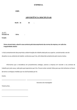 EMPRESA
EDF.
ADVERTÊNCIA DISCIPLINAR
Recife de de .
Ao Srº .
Portador da - Série: .
Função:
Vimos através desta, advertir vossa senhoria pelo descumprimento das normas da empresa, em razão das
irregularidades abaixo:
1–Está constantemente descumprindo as determinações de trabalho dada pelo seu superior, caracterizando o ato de
disciplina no seu ambiente de trabalho. Lembramos que V.Sa. já foi Advertido verbalmente pelo mesmo motivo.
Informamos que a reincidência em procedimentos análogos, autoriza a empresa em rescindir o seu contrato de
trabalho por justa causa, razão pela qual esperamos que V.Sa. Procure evitar cometer faltas para que não tenhamos no futuro
de tomar as enérgicas medidas que nos são facultadas por lei.
Ciente:
__________________________________ ___________________________________
Assinatura do empregador
Testemunhas.
_____________________________________
_____________________________________
 