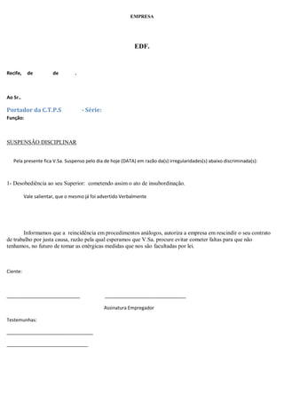 EMPRESA
EDF.
Recife, de de .
Ao Sr..
Portador da C.T.P.S - Série:
Função:
SUSPENSÃO DISCIPLINAR
Pela presente fica V.Sa. Suspenso pelo dia de hoje (DATA) em razão da(s) irregularidades(s) abaixo discriminada(s):
1- Desobediência ao seu Superior: cometendo assim o ato de insubordinação.
Vale salientar, que o mesmo já foi advertido Verbalmente
Informamos que a reincidência em procedimentos análogos, autoriza a empresa em rescindir o seu contrato
de trabalho por justa causa, razão pela qual esperamos que V.Sa. procure evitar cometer faltas para que não
tenhamos, no futuro de tomar as enérgicas medidas que nos são facultadas por lei.
Ciente:
____________________________ _______________________________
Assinatura Empregador
Testemunhas:
_________________________________
_______________________________
 