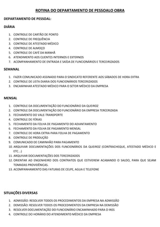 ROTINA DO DEPARTAMENTO DE PESSOALO OBRA
DEPARTAMENTO DE PESSOAL:
DIÁRIA
1. CONTROLE DE CARTÃO DE PONTO
2. CONTROLE DE FREQUÊNCIA
3. CONTROLE DE ATESTADO MÉDICO
4. CONTROLE DE ALMOÇO
5. CONTROLE DE CAFÉ DA MANHÃ
6. ATENDIMENTO AOS CLIENTES INTERNOS E EXTERNOS
7. ACOMPANHAMENTO DE ENTRADA E SAÍDA DE FUNCIONÁRIOS E TERCEIRIZADOS
SEMANAL
1. FAZER COMUNICADO ASSINADO PARA O SINDICATO REFERENTE AOS SÁBADOS DE HORA EXTRA
2. CONTROLE DE LISTA DIARIA DOS FUNCIONÁRIOS TERCERIZADOS
3. ENCAMINHAR ATESTADO MÉDICO PARA O SETOR MÉDICO DA EMPRESA
MENSAL
1. CONTROLE DA DOCUMENTAÇÃO DO FUNCIONÁRIO DA QUEIROZ
2. CONTROLE DA DOCUMENTAÇÃO DO FUNCIONÁRIO DA EMPRESA TERCERIZADA
3. FECHAMENTO DO VALE-TRANSPORTE
4. CONTROLE DE FÉRIAS
5. FECHAMENTO DA FOLHA DE PAGAMENTO DO ADIANTAMENTO
6. FECHAMENTO DA FOLHA DE PAGAMENTO MENSAL
7. CONTROLE DE HORA EXTRA PARA FOLHA DE PAGAMENTO
8. CONTROLE DE PRODUÇÃO
9. COMUNICADO DE CAMINHÃO PARA PAGAMENTO
10. ARQUIVAR DOCUMENTAÇÕES DOS FUNCIONÁRIOS DA QUEIROZ (CONTRACHEQUE, ATESTADO MÉDICO E
ETC...)
11. ARQUIVAR DOCUMENTAÇÕES DOS TERCERIZADOS
12. ORIENTAR AO ENGENHEIRO DOS CONTRATOS QUE ESTIVEREM ACABANDO O SALDO, PARA QUE SEJAM
TOMADAS PROVIDÊNICAS.
13. ACOMPANHAMENTO DAS FATURAS DE CELPE, AGUA E TELEFONE
SITUAÇÕES DIVERSAS
1. ADMISSÃO: RESOLVER TODOS OS PROCEDIMENTOS DA EMPRESA NA ADMISSÃO
2. DEMISSÃO: RESOLVER TODOS OS PROCEDIMENTOS DA EMPRESA NA DEMISSÃO
3. RESOLVER DOCUMENTAÇÃO DO FUNCIONÁRIO ENCAMINHADO PARA O INSS
4. CONTROLE DO HORÁRIO DO ATENDIMENTO MÉDICO DA EMPRESA
 