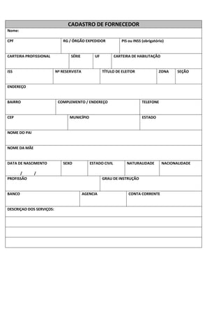 CADASTRO DE FORNECEDOR
Nome:
CPF RG / ÓRGÃO EXPEDIDOR PIS ou INSS (obrigatório)
CARTEIRA PROFISSIONAL SÉRIE UF CARTEIRA DE HABILITAÇÃO
ISS Nº RESERVISTA TÍTULO DE ELEITOR ZONA SEÇÃO
ENDEREÇO
BAIRRO COMPLEMENTO / ENDEREÇO TELEFONE
CEP MUNICÍPIO ESTADO
NOME DO PAI
NOME DA MÃE
DATA DE NASCIMENTO
/ /
SEXO ESTADO CIVIL NATURALIDADE NACIONALIDADE
PROFISSÃO GRAU DE INSTRUÇÃO
BANCO AGENCIA CONTA CORRENTE
DESCRIÇAO DOS SERVIÇOS:
 