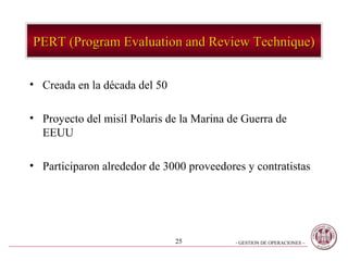 PERT (Program Evaluation and Review Technique)


• Creada en la década del 50

• Proyecto del misil Polaris de la Marina de Guerra de
  EEUU

• Participaron alrededor de 3000 proveedores y contratistas




                               25          - GESTION DE OPERACIONES –
 