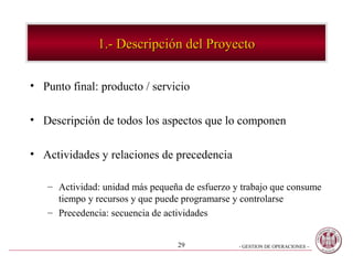 1.- Descripción del Proyecto

• Punto final: producto / servicio

• Descripción de todos los aspectos que lo componen

• Actividades y relaciones de precedencia

   – Actividad: unidad más pequeña de esfuerzo y trabajo que consume
     tiempo y recursos y que puede programarse y controlarse
   – Precedencia: secuencia de actividades


                                 29             - GESTION DE OPERACIONES –
 