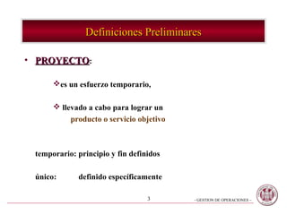 Definiciones Preliminares

• PROYECTO:

      es un esfuerzo temporario,

       llevado a cabo para lograr un
           producto o servicio objetivo



 temporario: principio y fin definidos

 único:      definido específicamente

                                  3       - GESTION DE OPERACIONES –
 