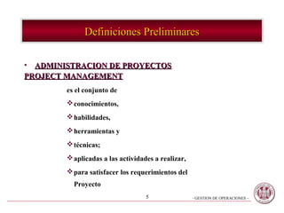 Definiciones Preliminares

• ADMINISTRACION DE PROYECTOS
PROJECT MANAGEMENT
        es el conjunto de
         conocimientos,
         habilidades,
         herramientas y
         técnicas;
         aplicadas a las actividades a realizar,
         para satisfacer los requerimientos del
          Proyecto
                                   5                - GESTION DE OPERACIONES –
 