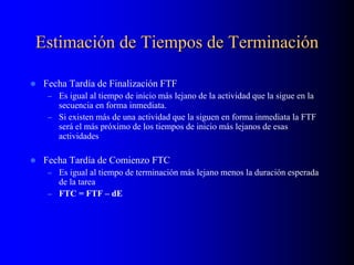 Estimación de Tiempos de Terminación
 Fecha Tardía de Finalización FTF
– Es igual al tiempo de inicio más lejano de la actividad que la sigue en la
secuencia en forma inmediata.
– Si existen más de una actividad que la siguen en forma inmediata la FTF
será el más próximo de los tiempos de inicio más lejanos de esas
actividades
 Fecha Tardía de Comienzo FTC
– Es igual al tiempo de terminación más lejano menos la duración esperada
de la tarea
– FTC = FTF – dE
 