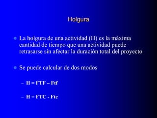 Holgura
 La holgura de una actividad (H) es la máxima
cantidad de tiempo que una actividad puede
retrasarse sin afectar la duración total del proyecto
 Se puede calcular de dos modos
– H = FTF – Ftf
– H = FTC - Ftc
 