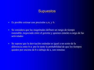 Supuestos
 Es posible estimar con precisión a,m, y b.
 Se considera que las magnitudes definen un rango de tiempo
razonable, negociado entre el gerente y quienes estarán a cargo de las
actividades
 Se supone que la desviación estándar es igual a un sexto de la
diferencia entre b-a: por lo tanto la probabilidad de que los tiempos
queden por encima de b o debajo de a, son remotas
 