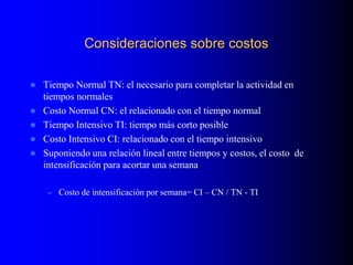 Consideraciones sobre costos
 Tiempo Normal TN: el necesario para completar la actividad en
tiempos normales
 Costo Normal CN: el relacionado con el tiempo normal
 Tiempo Intensivo TI: tiempo más corto posible
 Costo Intensivo CI: relacionado con el tiempo intensivo
 Suponiendo una relación lineal entre tiempos y costos, el costo de
intensificación para acortar una semana
– Costo de intensificación por semana= CI – CN / TN - TI
 