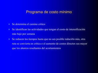 Programa de costo mínimo
 Se determina el camino crítico
 Se identifican las actividades que tengan el costo de intensificación
más bajo por semana
 Se reducen los tiempos hasta que no sea posible reducirlo más, otra
ruta se convierta en crítica o el aumento de costos directos sea mayor
que los ahorros resultantes del acortamientos
 