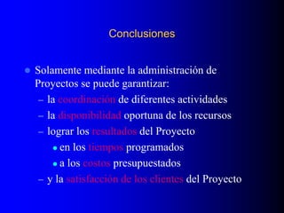 Conclusiones
 Solamente mediante la administración de
Proyectos se puede garantizar:
– la coordinación de diferentes actividades
– la disponibilidad oportuna de los recursos
– lograr los resultados del Proyecto
 en los tiempos programados
 a los costos presupuestados
– y la satisfacción de los clientes del Proyecto
 
