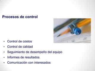 Procesos de control
• Control de costos
• Control de calidad
• Seguimiento de desempeño del equipo
• Informes de resultados
• Comunicación con interesados
 