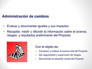 Administración de cambios
• Evaluar y documentar ajustes y sus impactos
• Recopilar, medir y difundir la información sobre el avance,
riesgos y resultados preliminares del Proyecto
Con el objeto de:
– Comparar y evaluar el avance real del Proyecto
– Dar seguimiento y supervisión de riesgos
– Documentar la situación actual del Proyecto
 