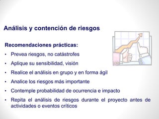 Análisis y contención de riesgos
Recomendaciones prácticas:
• Prevea riesgos, no catástrofes
• Aplique su sensibilidad, visión
• Realice el análisis en grupo y en forma ágil
• Analice los riesgos más importante
• Contemple probabilidad de ocurrencia e impacto
• Repita el análisis de riesgos durante el proyecto antes de
actividades o eventos críticos
 