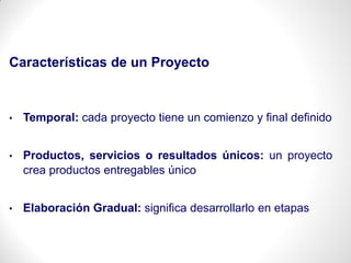 Características de un Proyecto
• Temporal: cada proyecto tiene un comienzo y final definido
• Productos, servicios o resultados únicos: un proyecto
crea productos entregables único
• Elaboración Gradual: significa desarrollarlo en etapas
 