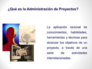La aplicación racional de
conocimientos, habilidades,
herramientas y técnicas para
alcanzar los objetivos de un
proyecto, a través de una
serie de actividades
interrelacionadas.
¿Qué es la Administración de Proyectos?
 