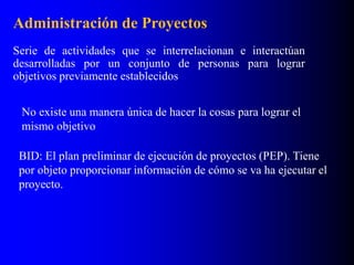 Administración de Proyectos
Serie de actividades que se interrelacionan e interactúan
desarrolladas por un conjunto de personas para lograr
objetivos previamente establecidos
No existe una manera única de hacer la cosas para lograr el
mismo objetivo
BID: El plan preliminar de ejecución de proyectos (PEP). Tiene
por objeto proporcionar información de cómo se va ha ejecutar el
proyecto.
 