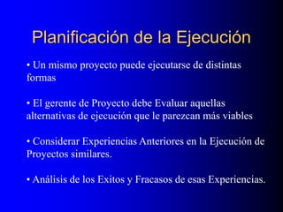 Planificación de la Ejecución
• Un mismo proyecto puede ejecutarse de distintas
formas
• El gerente de Proyecto debe Evaluar aquellas
alternativas de ejecución que le parezcan más viables
• Considerar Experiencias Anteriores en la Ejecución de
Proyectos similares.
• Análisis de los Exitos y Fracasos de esas Experiencias.
 