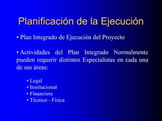 Planificación de la Ejecución
• Plan Integrado de Ejecución del Proyecto
• Actividades del Plan Integrado Normalmente
pueden requerir distintos Especialistas en cada una
de sus áreas:
• Legal
• Institucional
• Financiera
• Técnico - Física
 