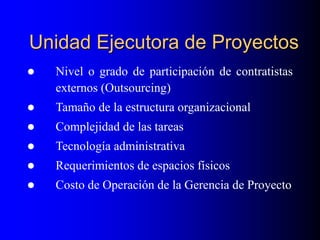 Unidad Ejecutora de Proyectos
 Nivel o grado de participación de contratistas
externos (Outsourcing)
 Tamaño de la estructura organizacional
 Complejidad de las tareas
 Tecnología administrativa
 Requerimientos de espacios físicos
 Costo de Operación de la Gerencia de Proyecto
 