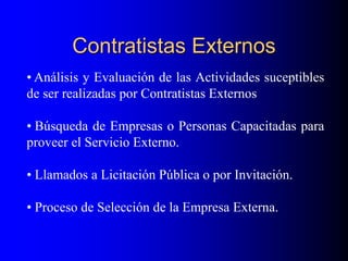 Contratistas Externos
• Análisis y Evaluación de las Actividades suceptibles
de ser realizadas por Contratistas Externos
• Búsqueda de Empresas o Personas Capacitadas para
proveer el Servicio Externo.
• Llamados a Licitación Pública o por Invitación.
• Proceso de Selección de la Empresa Externa.
 
