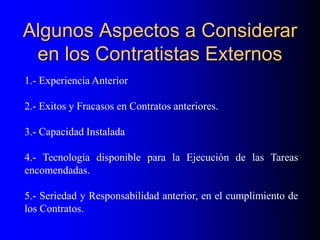Algunos Aspectos a Considerar
en los Contratistas Externos
1.- Experiencia Anterior
2.- Exitos y Fracasos en Contratos anteriores.
3.- Capacidad Instalada
4.- Tecnología disponible para la Ejecución de las Tareas
encomendadas.
5.- Seriedad y Responsabilidad anterior, en el cumplimiento de
los Contratos.
 