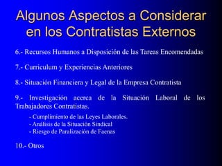 Algunos Aspectos a Considerar
en los Contratistas Externos
6.- Recursos Humanos a Disposición de las Tareas Encomendadas
7.- Curriculum y Experiencias Anteriores
8.- Situación Financiera y Legal de la Empresa Contratista
9.- Investigación acerca de la Situación Laboral de los
Trabajadores Contratistas.
- Cumplimiento de las Leyes Laborales.
- Análisis de la Situación Sindical
- Riesgo de Paralización de Faenas
10.- Otros
 