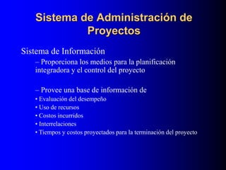 Sistema de Administración de
Proyectos
Sistema de Información
– Proporciona los medios para la planificación
integradora y el control del proyecto
– Provee una base de información de
• Evaluación del desempeño
• Uso de recursos
• Costos incurridos
• Interrelaciones
• Tiempos y costos proyectados para la terminación del proyecto
 