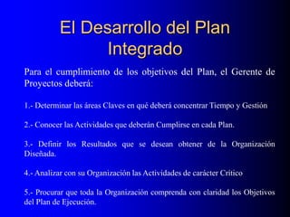 El Desarrollo del Plan
Integrado
Para el cumplimiento de los objetivos del Plan, el Gerente de
Proyectos deberá:
1.- Determinar las áreas Claves en qué deberá concentrar Tiempo y Gestión
2.- Conocer las Actividades que deberán Cumplirse en cada Plan.
3.- Definir los Resultados que se desean obtener de la Organización
Diseñada.
4.- Analizar con su Organización las Actividades de carácter Crítico
5.- Procurar que toda la Organización comprenda con claridad los Objetivos
del Plan de Ejecución.
 
