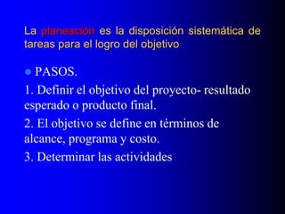 La planeación es la disposición sistemática de
tareas para el logro del objetivo
 PASOS.
1. Definir el objetivo del proyecto- resultado
esperado o producto final.
2. El objetivo se define en términos de
alcance, programa y costo.
3. Determinar las actividades
 