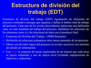 Estructura de división del
trabajo (EDT)
Estructura de división del trabajo (EDT) Agrupación de elementos de
proyecto orientada a entregas que organiza y define el ámbito total de trabajo
del proyecto. Cada uno de los niveles descendentes representa una definición
cada vez más detallada del trabajo del proyecto. identificar las relaciones de
los elementos entre sí y las relaciones de éstos con el producto final.
 Estructura de División del Trabajo - (WBS Structure):
 Definición de relaciones jerárquicas entre tareas puntuales de un proyecto.
 Ofrece una división lógica del proyecto en niveles sucesivos con aumento
del detalle de información.
 Una EDT se compone de tareas organizadas de tal manera que cada tarea
se asocia solamente a una de mayor nivel (evitando superposición de
objetivos y esfuerzos).
 
