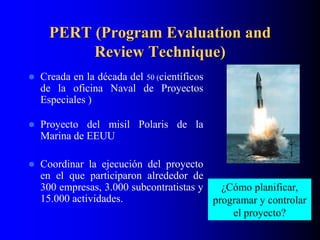 PERT (Program Evaluation and
Review Technique)
 Creada en la década del 50 (científicos
de la oficina Naval de Proyectos
Especiales )
 Proyecto del misil Polaris de la
Marina de EEUU
 Coordinar la ejecución del proyecto
en el que participaron alrededor de
300 empresas, 3.000 subcontratistas y
15.000 actividades.
¿Cómo planificar,
programar y controlar
el proyecto?
 