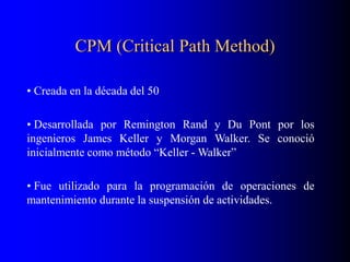 CPM (Critical Path Method)
• Creada en la década del 50
• Desarrollada por Remington Rand y Du Pont por los
ingenieros James Keller y Morgan Walker. Se conoció
inicialmente como método “Keller - Walker”
• Fue utilizado para la programación de operaciones de
mantenimiento durante la suspensión de actividades.
 