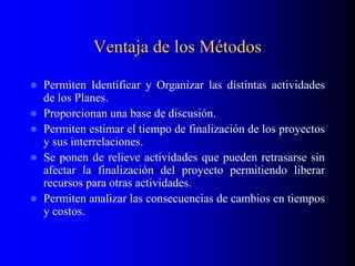Ventaja de los Métodos
 Permiten Identificar y Organizar las distintas actividades
de los Planes.
 Proporcionan una base de discusión.
 Permiten estimar el tiempo de finalización de los proyectos
y sus interrelaciones.
 Se ponen de relieve actividades que pueden retrasarse sin
afectar la finalización del proyecto permitiendo liberar
recursos para otras actividades.
 Permiten analizar las consecuencias de cambios en tiempos
y costos.
 