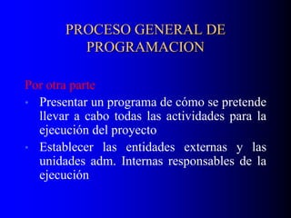 PROCESO GENERAL DE
PROGRAMACION
Por otra parte
• Presentar un programa de cómo se pretende
llevar a cabo todas las actividades para la
ejecución del proyecto
• Establecer las entidades externas y las
unidades adm. Internas responsables de la
ejecución
 