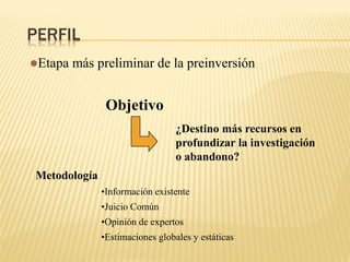 PERFIL
Etapa más preliminar de la preinversión
Objetivo
¿Destino más recursos en
profundizar la investigación
o abandono?
Metodología
•Información existente
•Juicio Común
•Opinión de expertos
•Estimaciones globales y estáticas
 